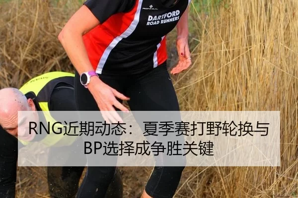 RNG近期动态：夏季赛打野轮换与BP选择成争胜关键